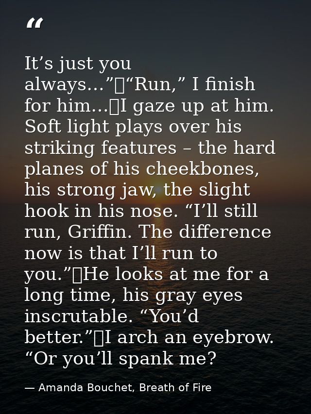 It’s just you always…”	“Run,” I finish for him…	I gaze up at him. Soft light plays over his striking features – the hard — Amanda Bouchet, Breath of Fire
