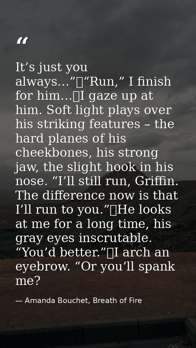 It’s just you always…”	“Run,” I finish for him…	I gaze up at him. Soft light plays over his striking features – the hard — Amanda Bouchet, Breath of Fire