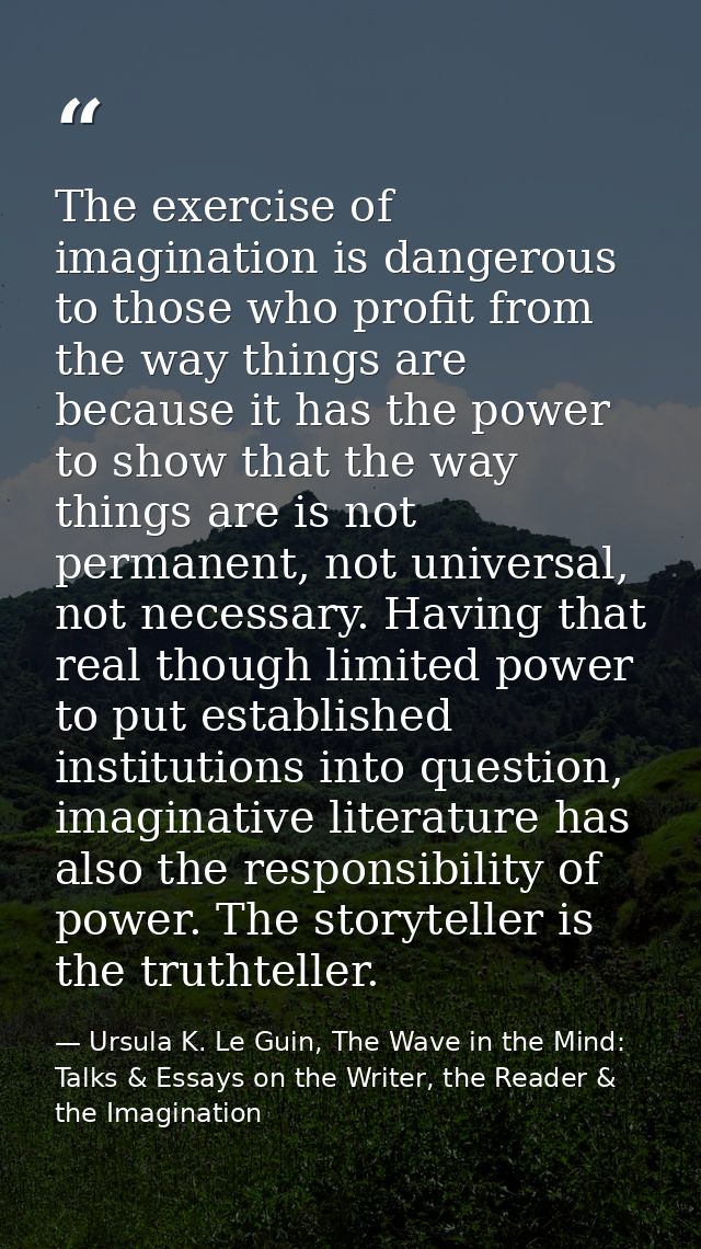 The exercise of imagination is dangerous to those who profit from the way things are because it has the power to show th — Ursula K. Le Guin, The Wave in the Mind: Talks & Essays on the Writer, the Reader & the Imagination