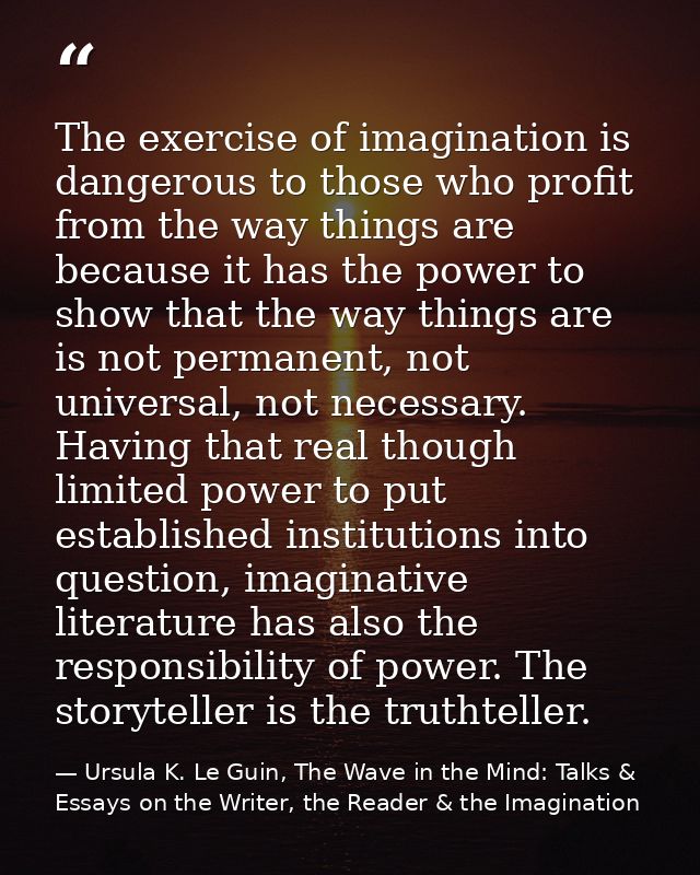 The exercise of imagination is dangerous to those who profit from the way things are because it has the power to show th — Ursula K. Le Guin, The Wave in the Mind: Talks & Essays on the Writer, the Reader & the Imagination