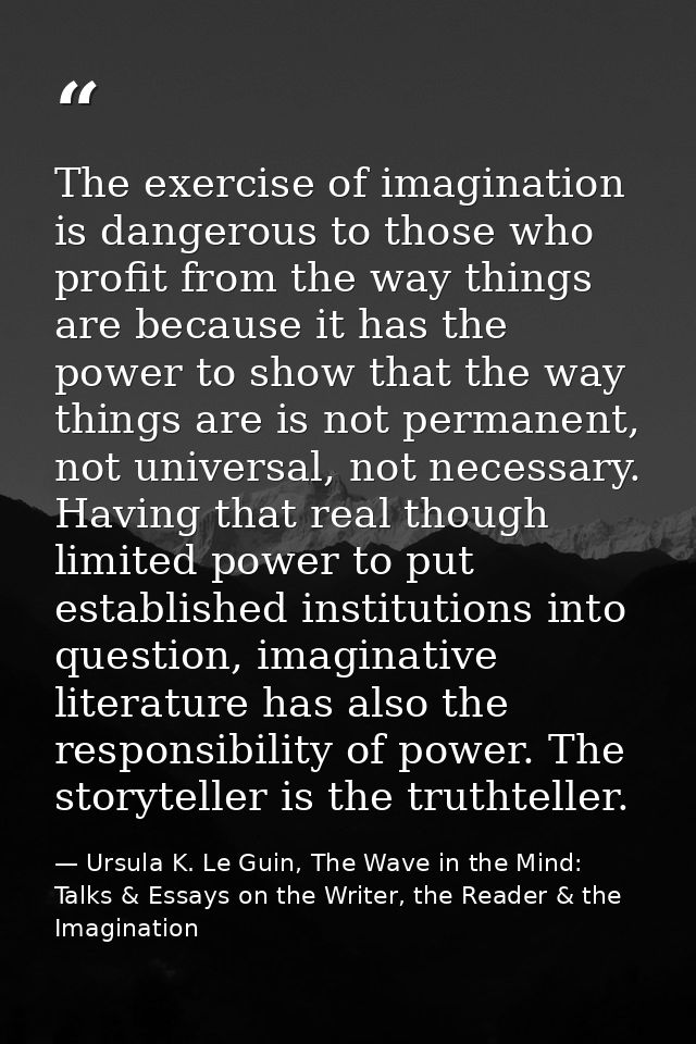 The exercise of imagination is dangerous to those who profit from the way things are because it has the power to show th — Ursula K. Le Guin, The Wave in the Mind: Talks & Essays on the Writer, the Reader & the Imagination