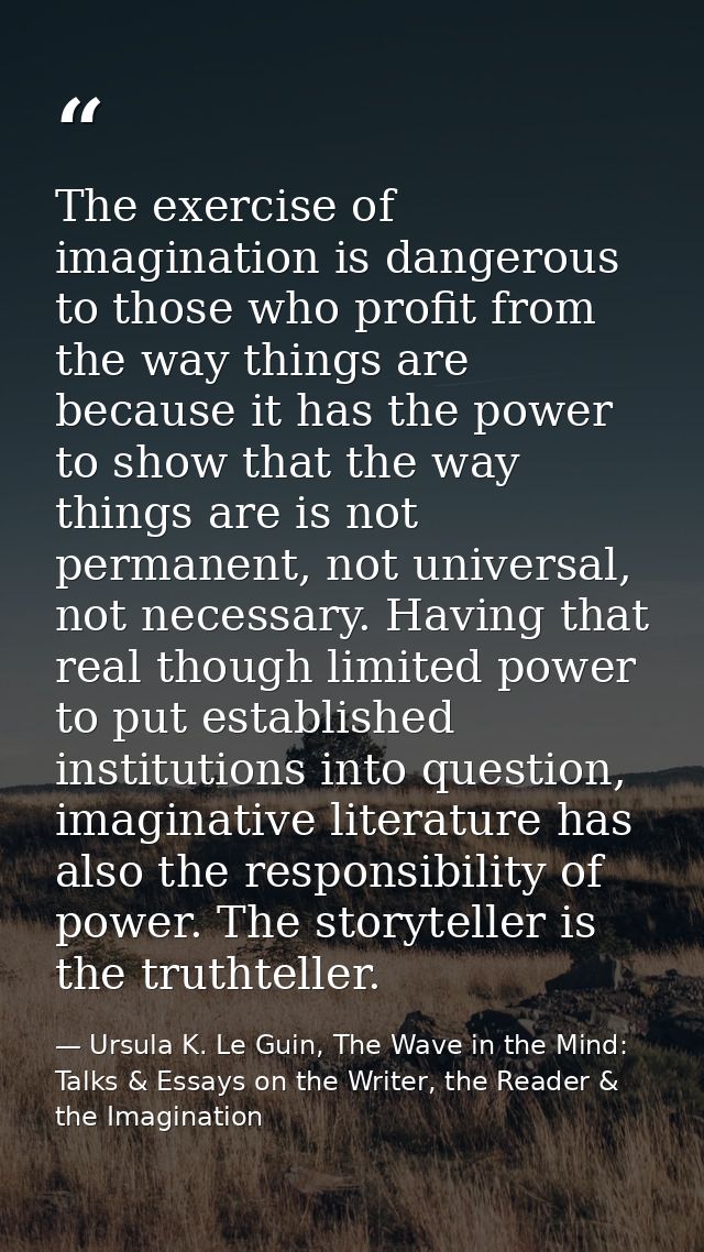The exercise of imagination is dangerous to those who profit from the way things are because it has the power to show th — Ursula K. Le Guin, The Wave in the Mind: Talks & Essays on the Writer, the Reader & the Imagination
