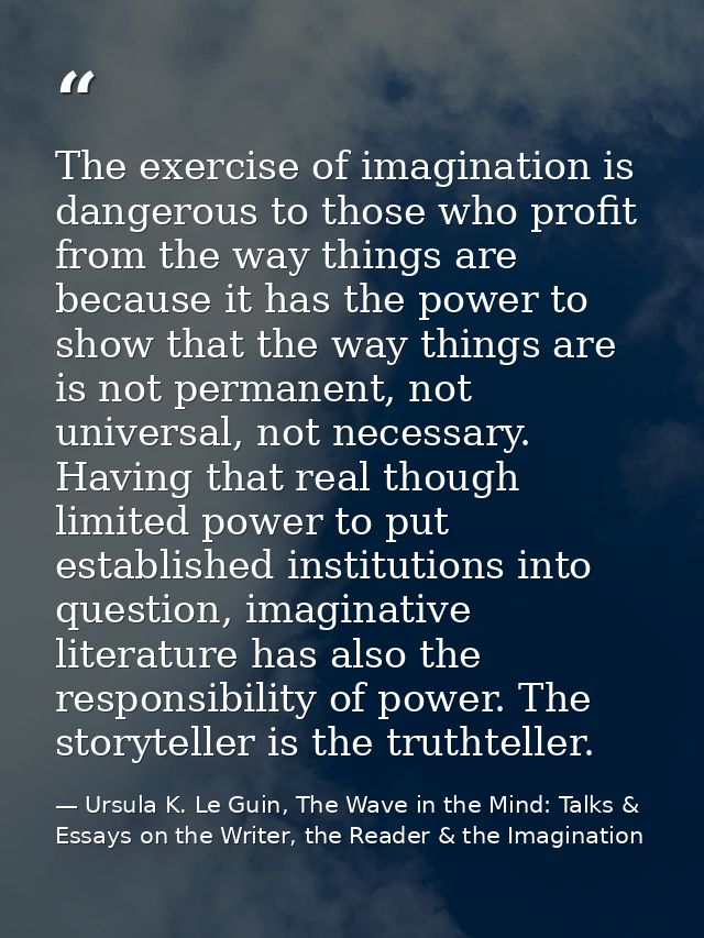 The exercise of imagination is dangerous to those who profit from the way things are because it has the power to show th — Ursula K. Le Guin, The Wave in the Mind: Talks & Essays on the Writer, the Reader & the Imagination