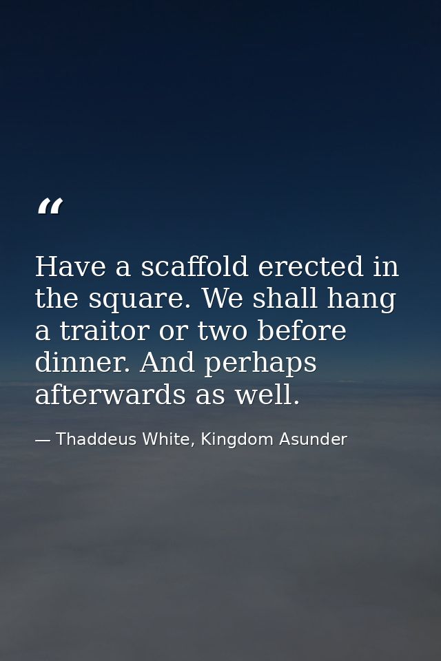 Have a scaffold erected in the square. We shall hang a traitor or two before dinner. And perhaps afterwards as well. — Thaddeus White, Kingdom Asunder