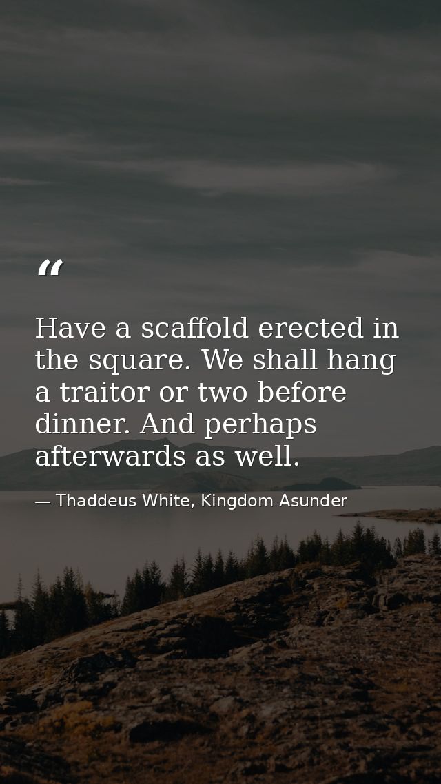 Have a scaffold erected in the square. We shall hang a traitor or two before dinner. And perhaps afterwards as well. — Thaddeus White, Kingdom Asunder