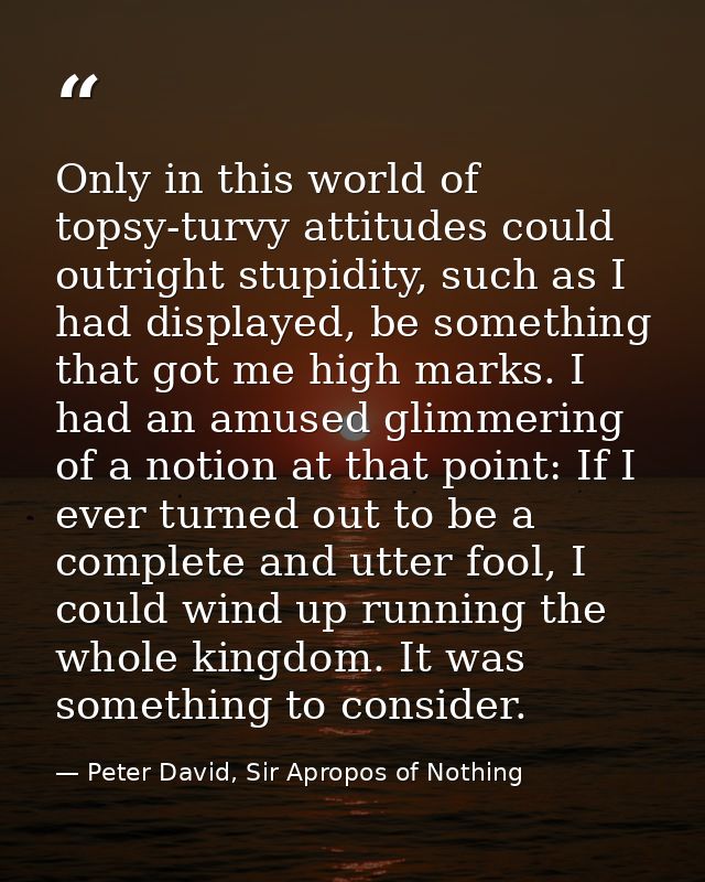 Only in this world of topsy-turvy attitudes could outright stupidity, such as I had displayed, be something that got me  — Peter David, Sir Apropos of Nothing