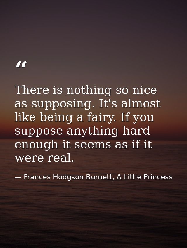 There is nothing so nice as supposing. It's almost like being a fairy. If you suppose anything hard enough it seems as i — Frances Hodgson Burnett, A Little Princess