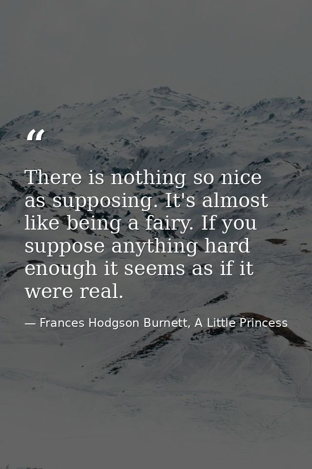 There is nothing so nice as supposing. It's almost like being a fairy. If you suppose anything hard enough it seems as i — Frances Hodgson Burnett, A Little Princess