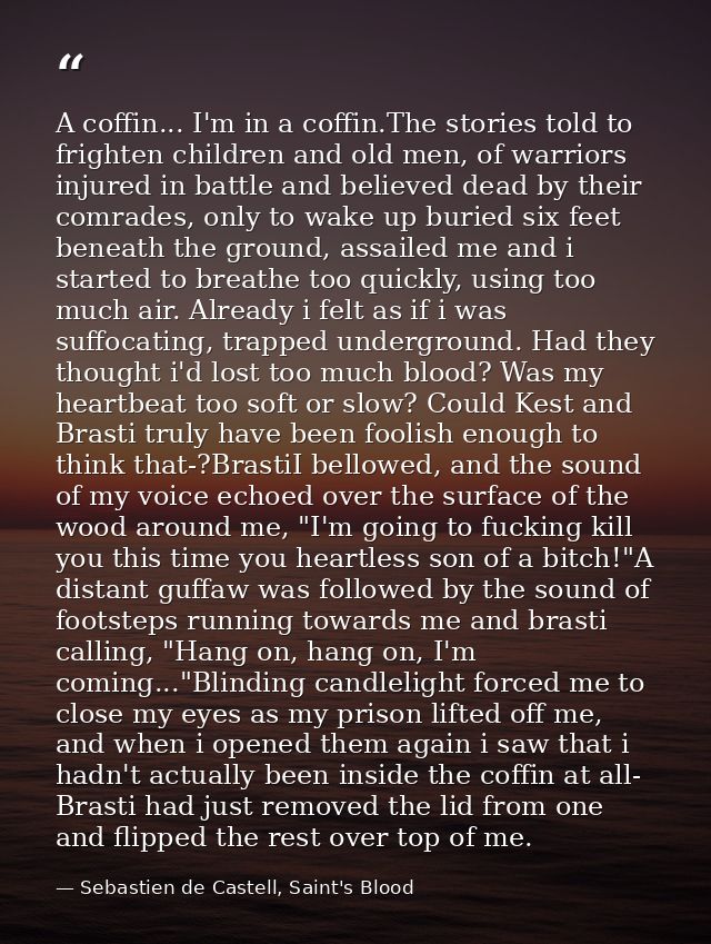 A coffin... I'm in a coffin.The stories told to frighten children and old men, of warriors injured in battle and believe — Sebastien de Castell, Saint's Blood