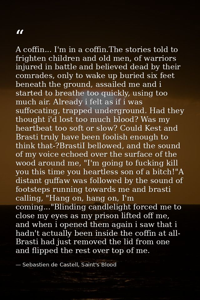 A coffin... I'm in a coffin.The stories told to frighten children and old men, of warriors injured in battle and believe — Sebastien de Castell, Saint's Blood