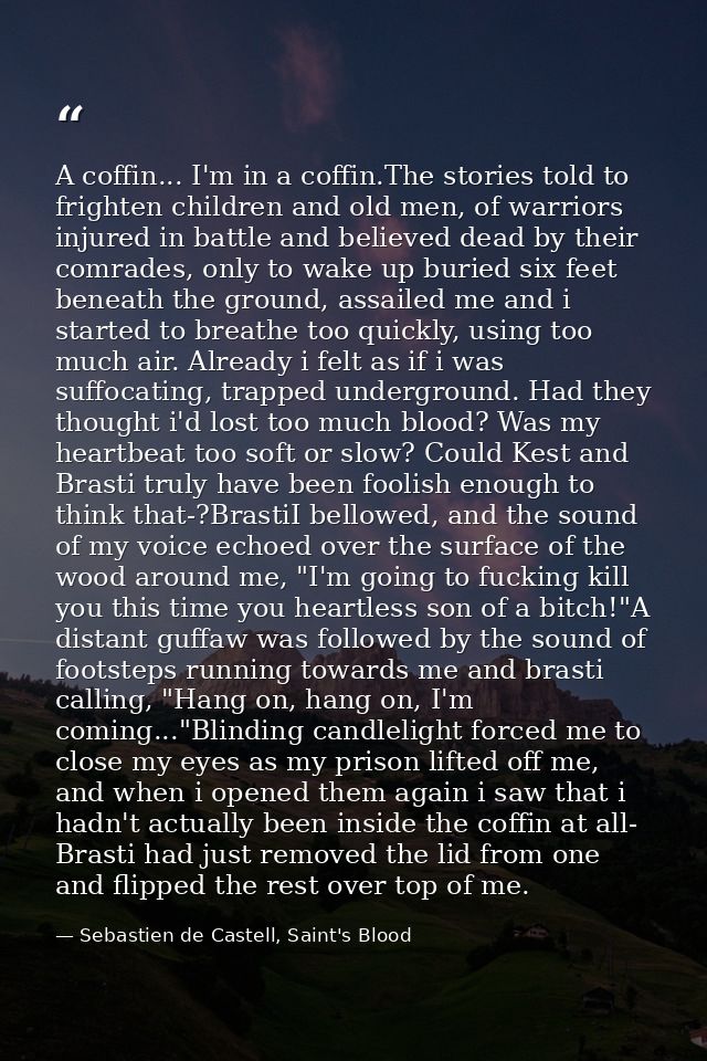 A coffin... I'm in a coffin.The stories told to frighten children and old men, of warriors injured in battle and believe — Sebastien de Castell, Saint's Blood