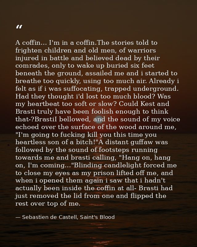A coffin... I'm in a coffin.The stories told to frighten children and old men, of warriors injured in battle and believe — Sebastien de Castell, Saint's Blood