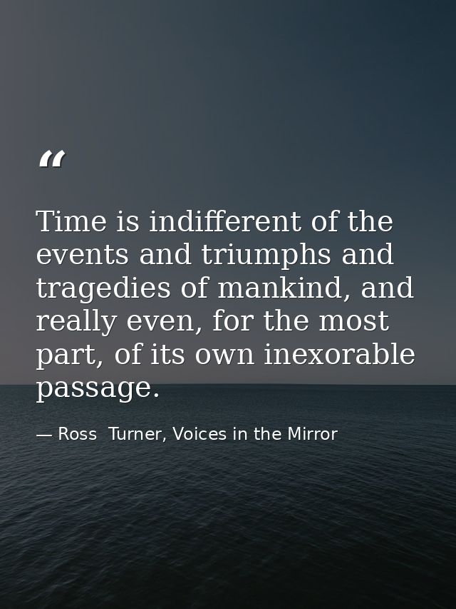 Time is indifferent of the events and triumphs and tragedies of mankind, and really even, for the most part, of its own  — Ross  Turner, Voices in the Mirror