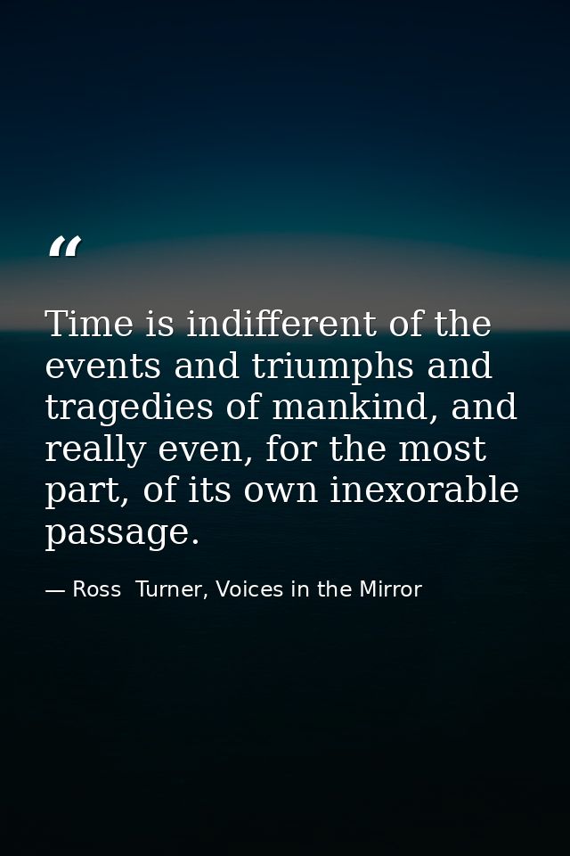Time is indifferent of the events and triumphs and tragedies of mankind, and really even, for the most part, of its own  — Ross  Turner, Voices in the Mirror