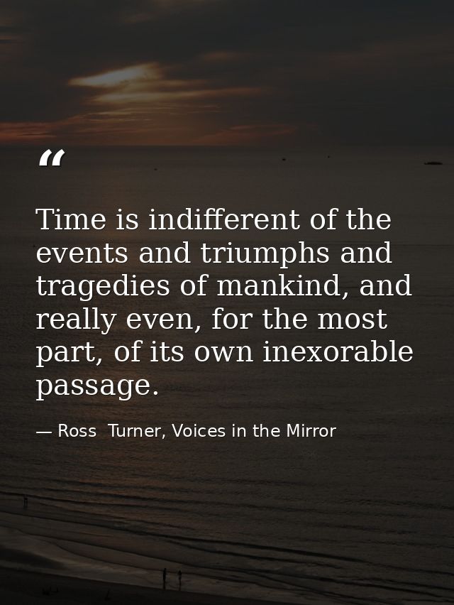 Time is indifferent of the events and triumphs and tragedies of mankind, and really even, for the most part, of its own  — Ross  Turner, Voices in the Mirror