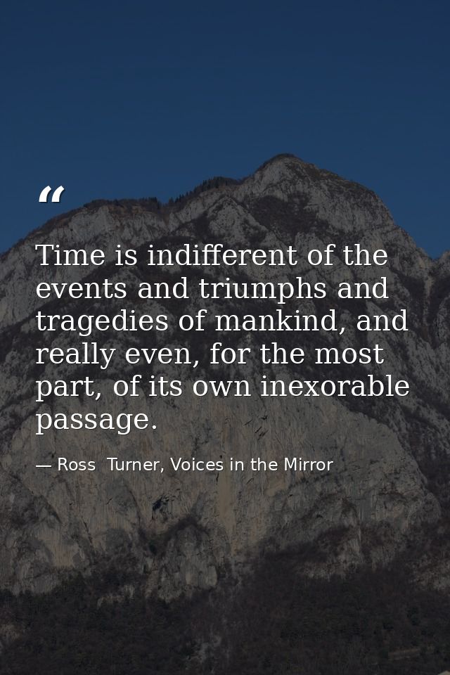 Time is indifferent of the events and triumphs and tragedies of mankind, and really even, for the most part, of its own  — Ross  Turner, Voices in the Mirror