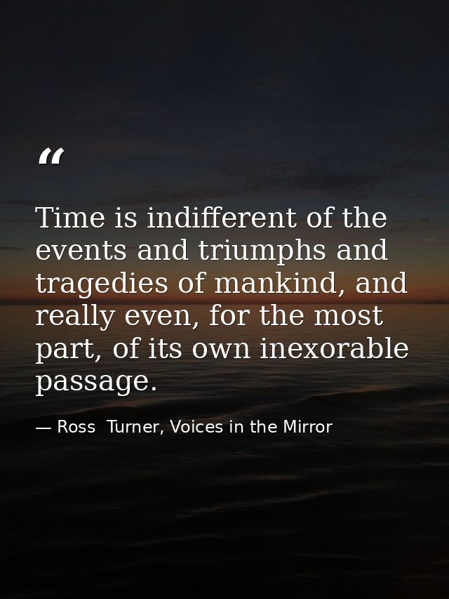 Time is indifferent of the events and triumphs and tragedies of mankind, and really even, for the most part, of its own  — Ross  Turner, Voices in the Mirror