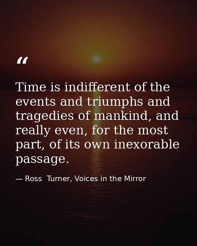Time is indifferent of the events and triumphs and tragedies of mankind, and really even, for the most part, of its own  — Ross  Turner, Voices in the Mirror
