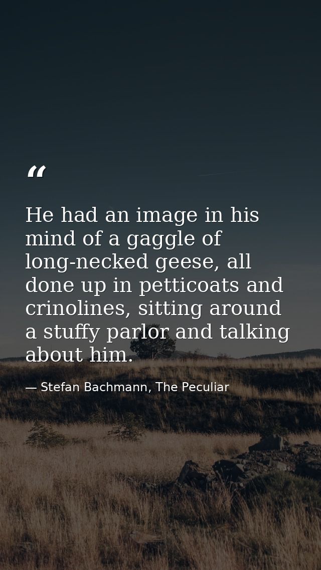 He had an image in his mind of a gaggle of long-necked geese, all done up in petticoats and crinolines, sitting around a — Stefan Bachmann, The Peculiar