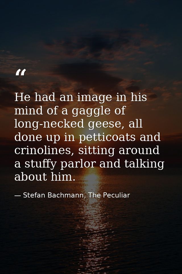 He had an image in his mind of a gaggle of long-necked geese, all done up in petticoats and crinolines, sitting around a — Stefan Bachmann, The Peculiar