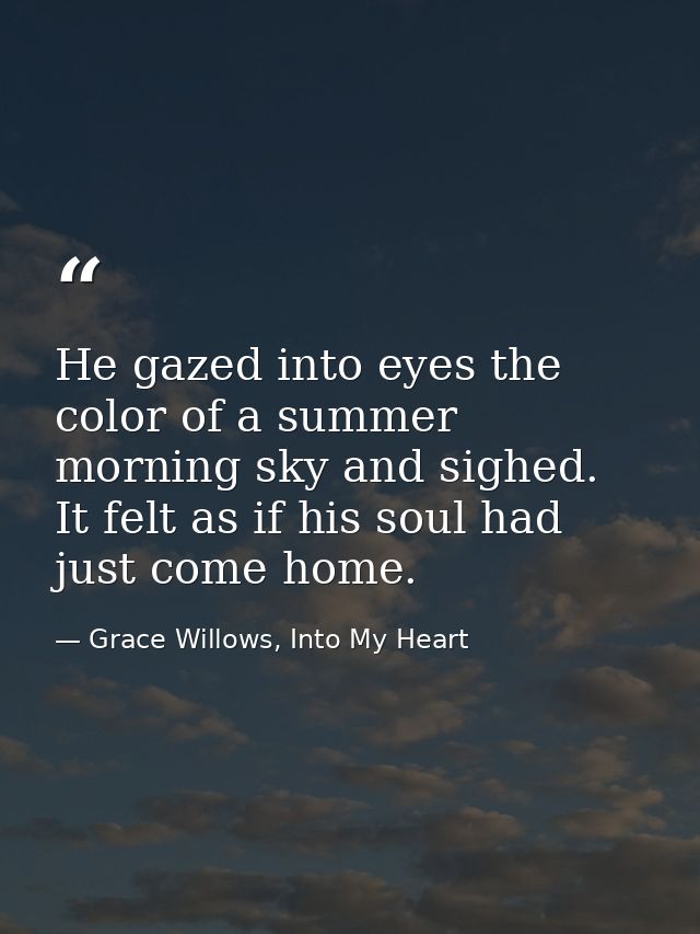 He gazed into eyes the color of a summer morning sky and sighed. It felt as if his soul had just come home. — Grace Willows, Into My Heart
