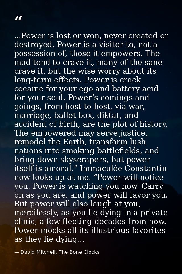 ...Power is lost or won, never created or destroyed. Power is a visitor to, not a possession of, those it empowers. The  — David Mitchell, The Bone Clocks