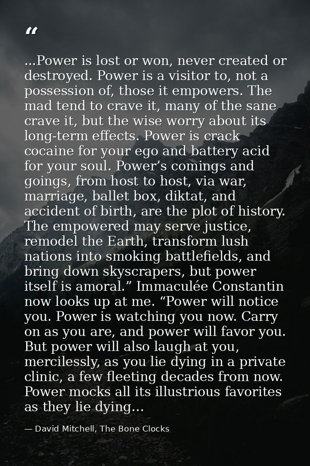...Power is lost or won, never created or destroyed. Power is a visitor to, not a possession of, those it empowers. The  — David Mitchell, The Bone Clocks