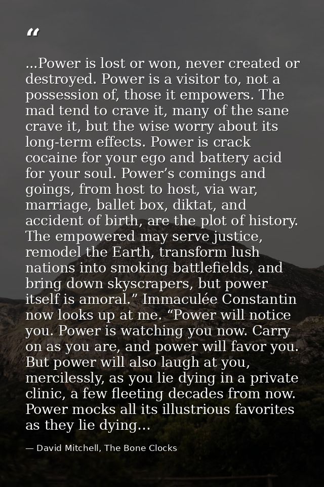 ...Power is lost or won, never created or destroyed. Power is a visitor to, not a possession of, those it empowers. The  — David Mitchell, The Bone Clocks