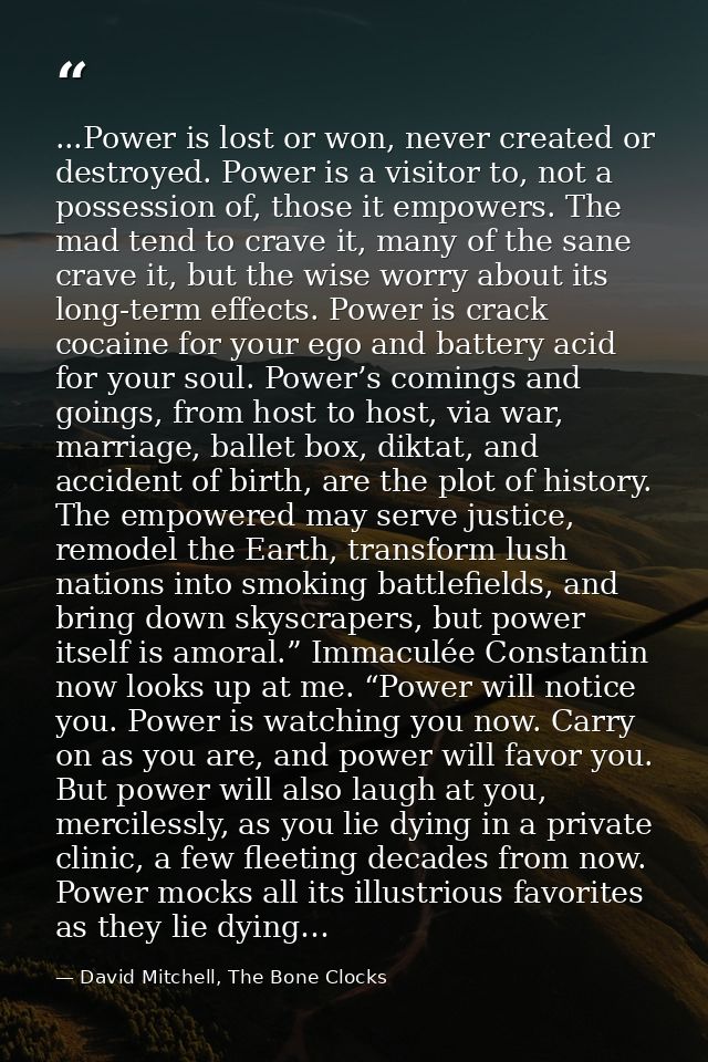...Power is lost or won, never created or destroyed. Power is a visitor to, not a possession of, those it empowers. The  — David Mitchell, The Bone Clocks