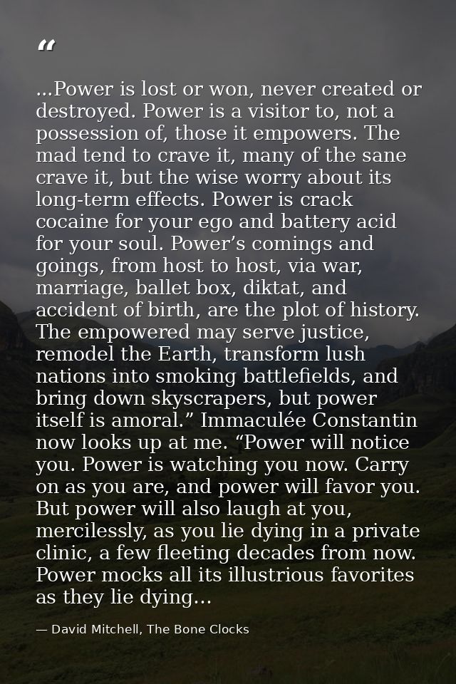 ...Power is lost or won, never created or destroyed. Power is a visitor to, not a possession of, those it empowers. The  — David Mitchell, The Bone Clocks
