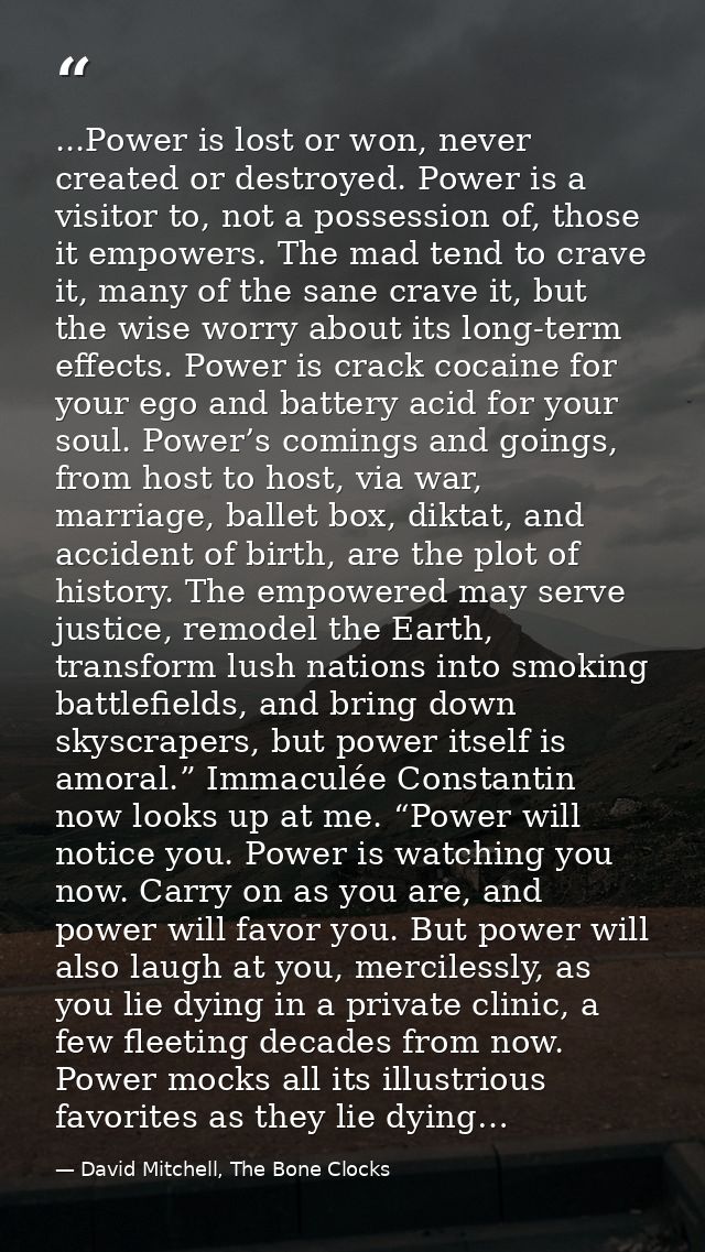 ...Power is lost or won, never created or destroyed. Power is a visitor to, not a possession of, those it empowers. The  — David Mitchell, The Bone Clocks