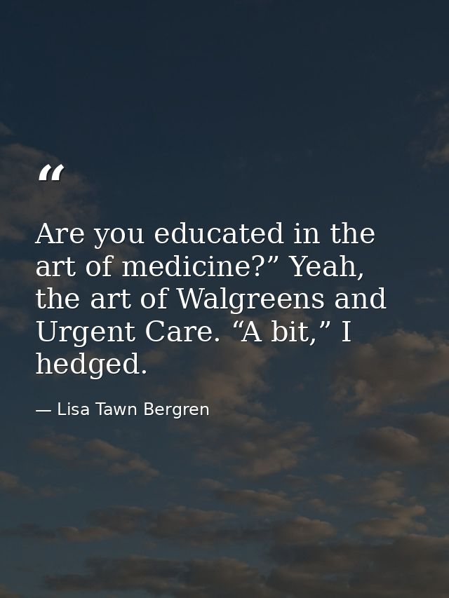 Are you educated in the art of medicine?” Yeah, the art of Walgreens and Urgent Care. “A bit,” I hedged. — Lisa Tawn Bergren