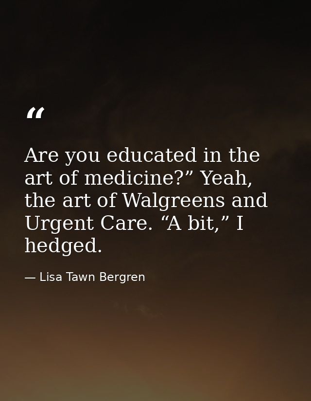 Are you educated in the art of medicine?” Yeah, the art of Walgreens and Urgent Care. “A bit,” I hedged. — Lisa Tawn Bergren