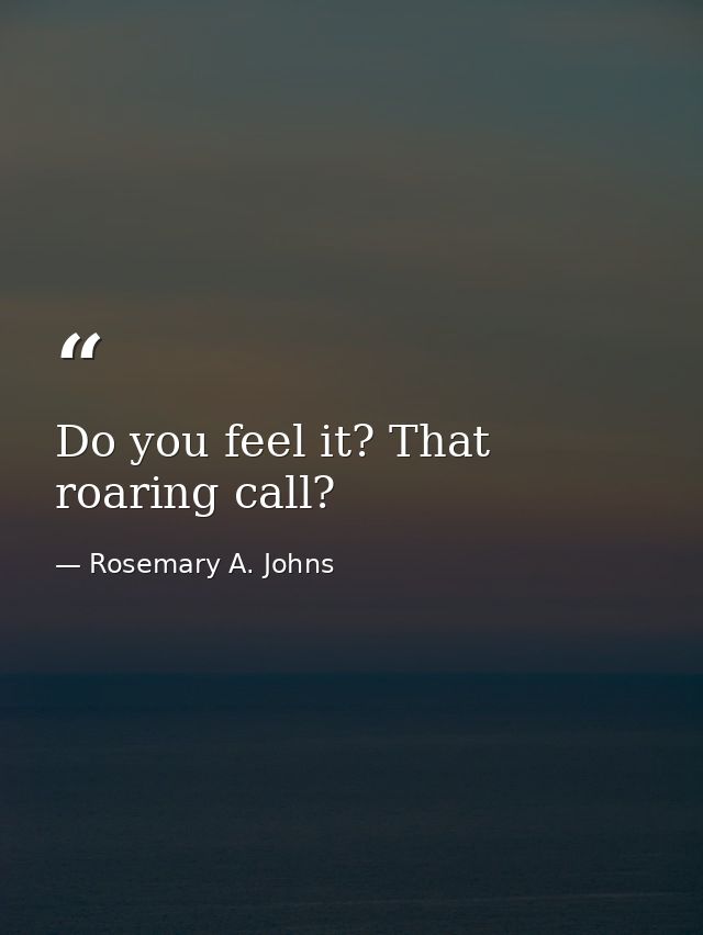 Do you feel it? That roaring call? — Rosemary A. Johns