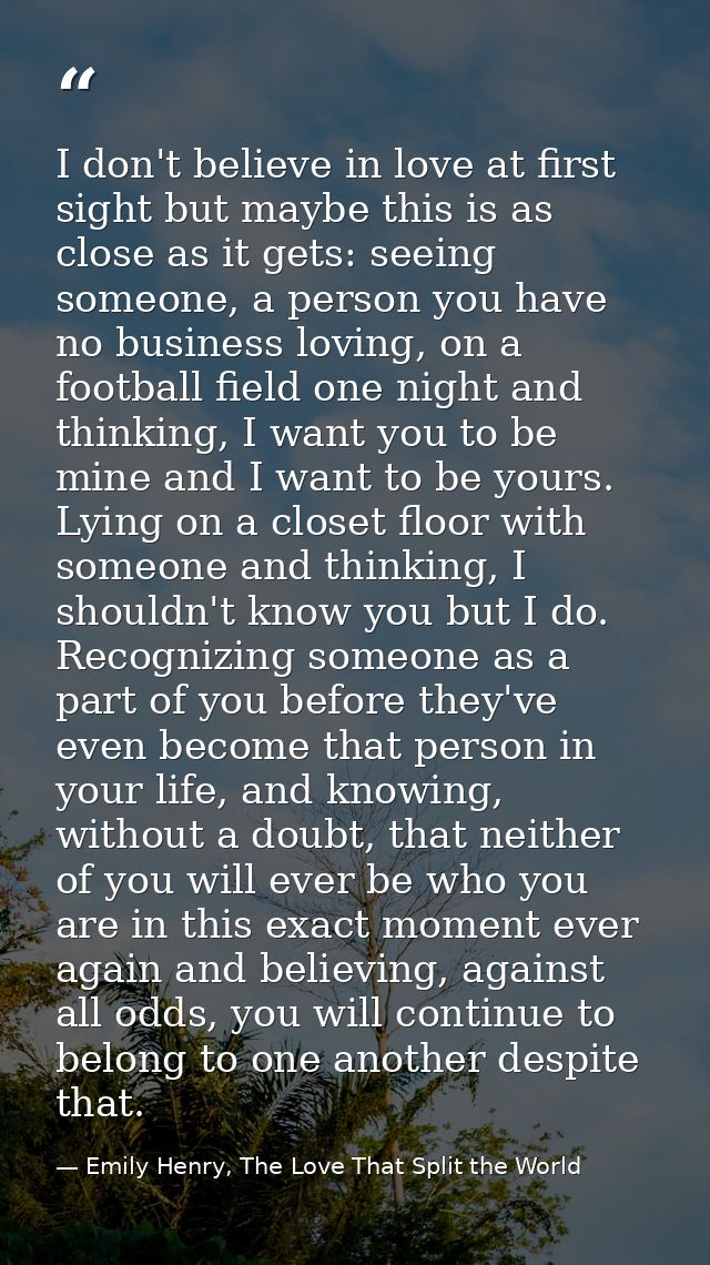 I don't believe in love at first sight but maybe this is as close as it gets: seeing someone, a person you have no busin — Emily Henry, The Love That Split the World
