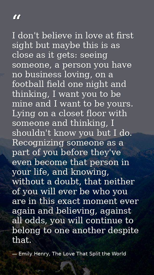I don't believe in love at first sight but maybe this is as close as it gets: seeing someone, a person you have no busin — Emily Henry, The Love That Split the World