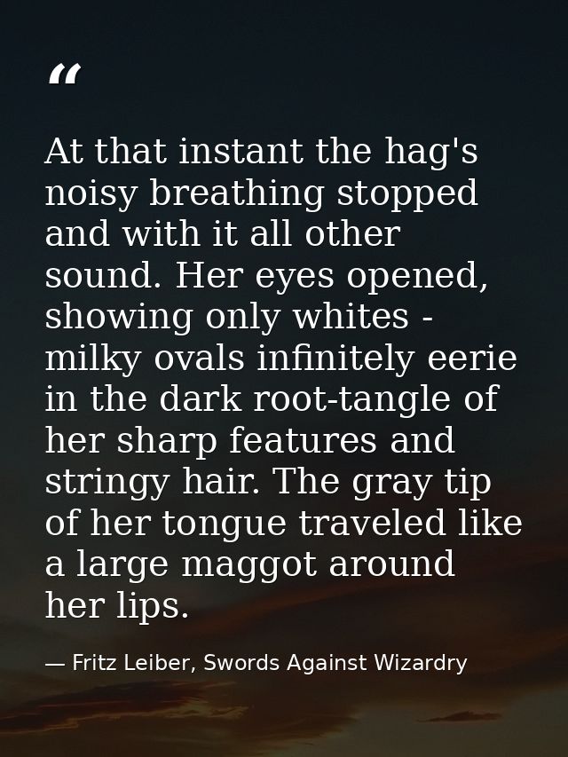 At that instant the hag's noisy breathing stopped and with it all other sound. Her eyes opened, showing only whites - mi — Fritz Leiber, Swords Against Wizardry