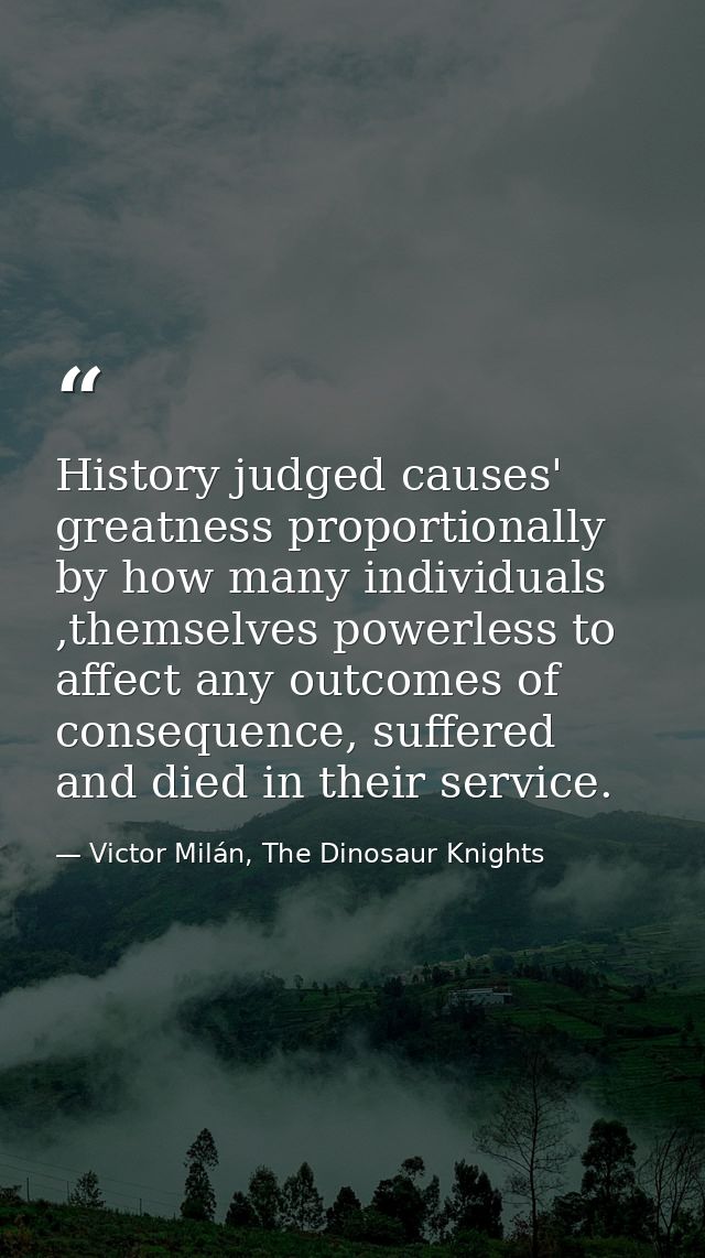 History judged causes' greatness proportionally by how many individuals ,themselves powerless to affect any outcomes of  — Victor Milán, The Dinosaur Knights