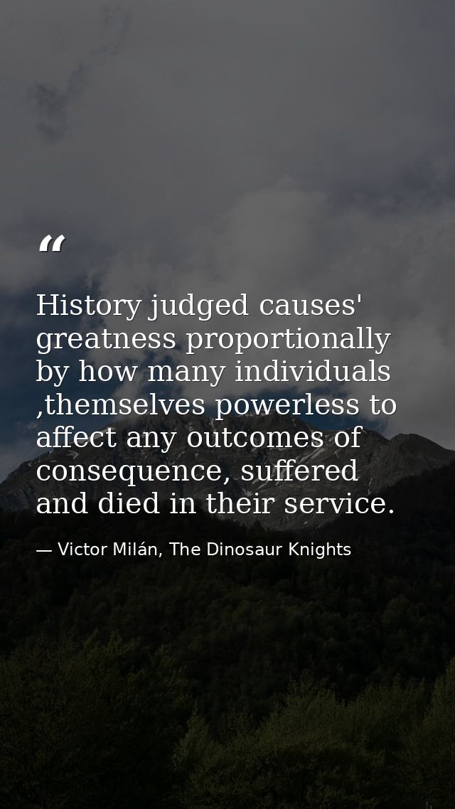 History judged causes' greatness proportionally by how many individuals ,themselves powerless to affect any outcomes of  — Victor Milán, The Dinosaur Knights