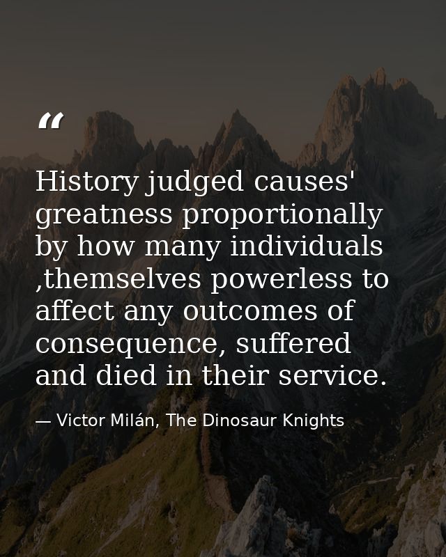 History judged causes' greatness proportionally by how many individuals ,themselves powerless to affect any outcomes of  — Victor Milán, The Dinosaur Knights