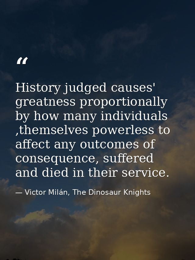 History judged causes' greatness proportionally by how many individuals ,themselves powerless to affect any outcomes of  — Victor Milán, The Dinosaur Knights