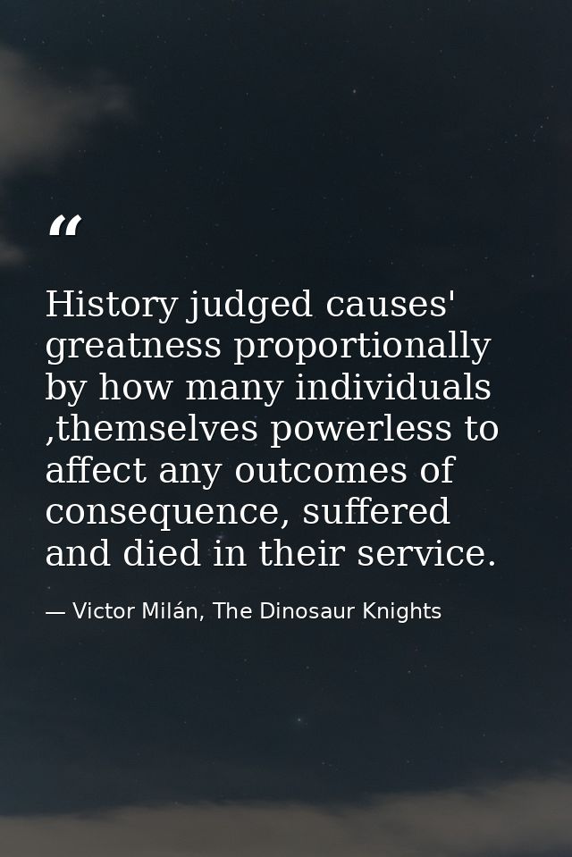 History judged causes' greatness proportionally by how many individuals ,themselves powerless to affect any outcomes of  — Victor Milán, The Dinosaur Knights