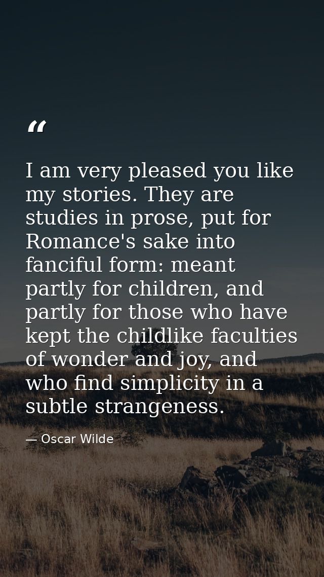 I am very pleased you like my stories. They are studies in prose, put for Romance's sake into fanciful form: meant partl — Oscar Wilde