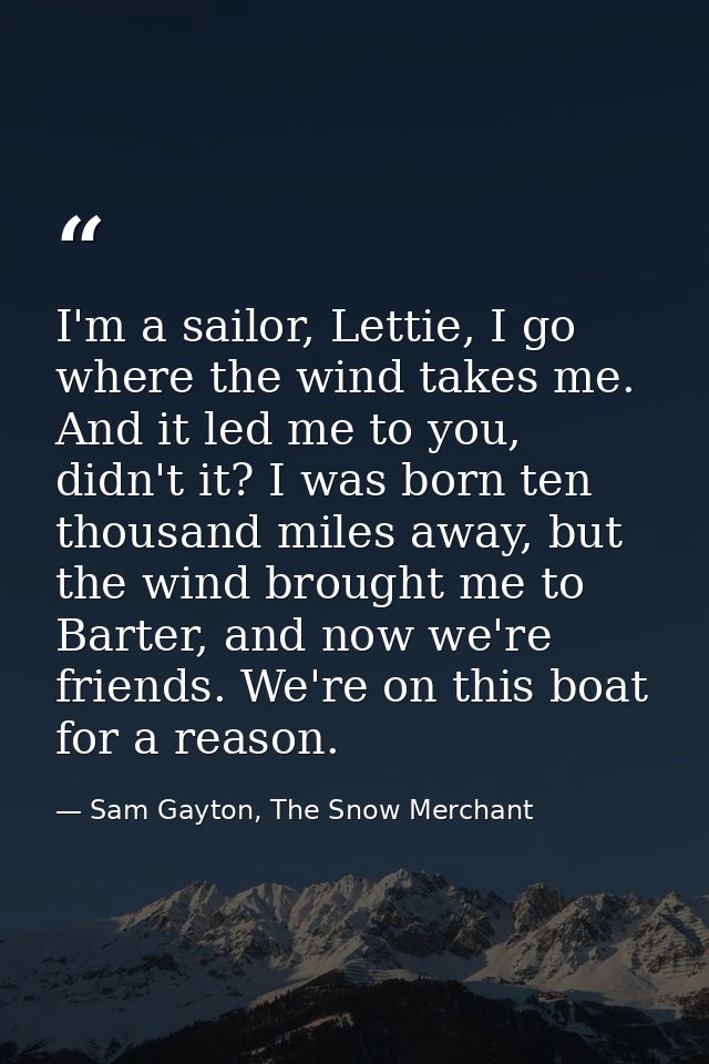 I'm a sailor, Lettie, I go where the wind takes me. And it led me to you, didn't it? I was born ten thousand miles away, — Sam Gayton, The Snow Merchant