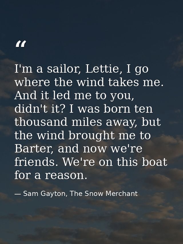 I'm a sailor, Lettie, I go where the wind takes me. And it led me to you, didn't it? I was born ten thousand miles away, — Sam Gayton, The Snow Merchant