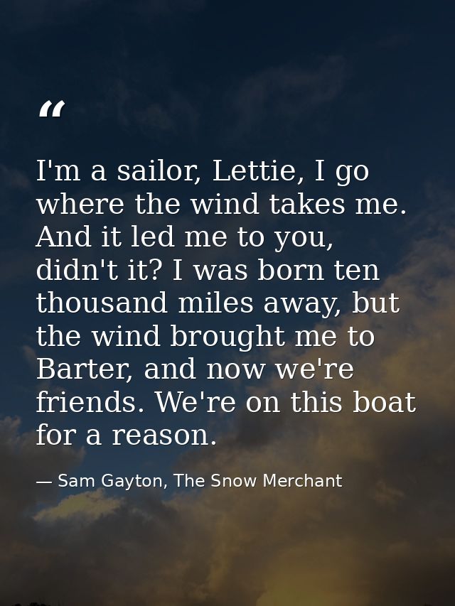I'm a sailor, Lettie, I go where the wind takes me. And it led me to you, didn't it? I was born ten thousand miles away, — Sam Gayton, The Snow Merchant