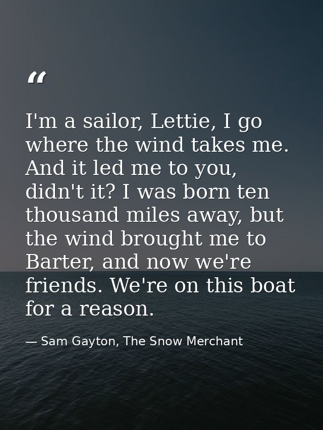 I'm a sailor, Lettie, I go where the wind takes me. And it led me to you, didn't it? I was born ten thousand miles away, — Sam Gayton, The Snow Merchant