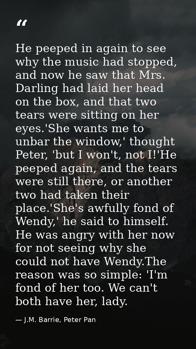 He peeped in again to see why the music had stopped, and now he saw that Mrs. Darling had laid her head on the box, and  — J.M. Barrie, Peter Pan