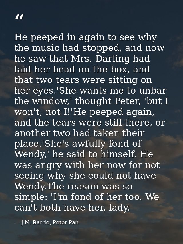 He peeped in again to see why the music had stopped, and now he saw that Mrs. Darling had laid her head on the box, and  — J.M. Barrie, Peter Pan