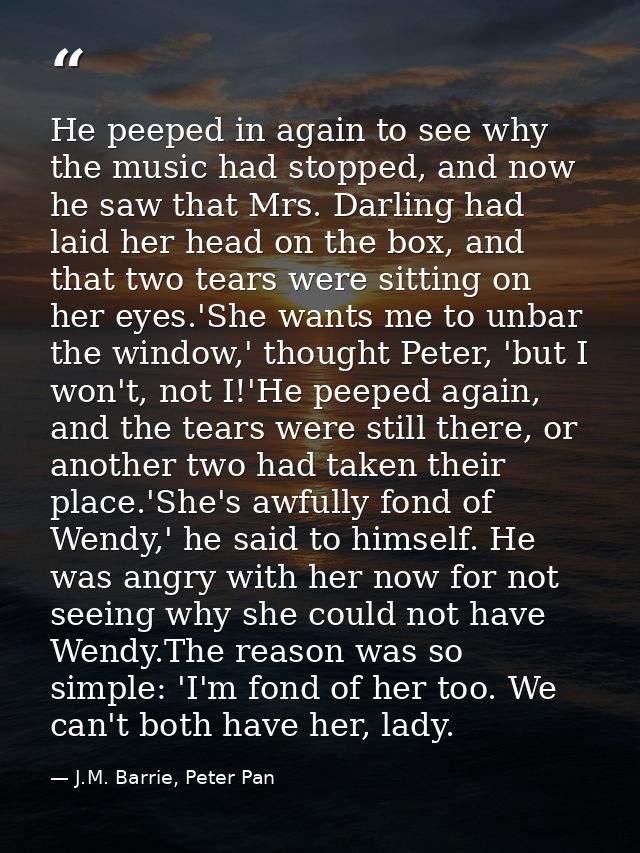 He peeped in again to see why the music had stopped, and now he saw that Mrs. Darling had laid her head on the box, and  — J.M. Barrie, Peter Pan